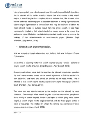 4 | P a g e
Internet connectivity now rules the world, and it is nearly impossible to find anything
on the internet without using a search engine. but what exactly is this search
engine, a search engine is a complex piece of software that, like a finder, visits
various websites and their pages to assist the searcher in finding significant data,
Search engine optimization is a mechanism that help the searcher to obtain the
most relevant results or suitable result from his online search. It also helps
marketers by displaying their advertising to the proper people at the proper time
and proper place. Marketers can help to improve their quality score to improve the
rankings of their advertisements on search-results pages. (Ravneet Singh
Bhandari , Ajay Bansal, 2018)
1- What is Search Engine Optimization.
Now we are going through elaborating and defining that what is Search Engine
Optimization
It is tool that is obtaining traffic from search engines Organic - Unpaid - editorial or
natural search results. (Ravneet Singh Bhandari , Ajay Bansal, 2018)
A search engine is an online tool that searches the internet for websites based on
the user's search query, it uses unique search algorithms to find the results in its
own database, sort them, and create an ordered list of these results. This is
referred to as a search engine results page Search Engine Result page (Ravneet
Singh Bhandari , Ajay Bansal, 2018)
The users can use search engines to find content on the internet by using
keywords. Even though a few search engines dominate the market, people can
use a variety of search engines. When a user types a search query into a search
engine, a search engine results page is returned, with the found pages ranked in
order of relevance. The method by which this ranking is accomplished varies
between search engines. (Kent, 2012)
 
