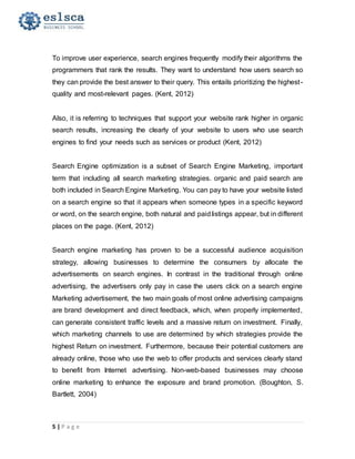 5 | P a g e
To improve user experience, search engines frequently modify their algorithms the
programmers that rank the results. They want to understand how users search so
they can provide the best answer to their query. This entails prioritizing the highest-
quality and most-relevant pages. (Kent, 2012)
Also, it is referring to techniques that support your website rank higher in organic
search results, increasing the clearly of your website to users who use search
engines to find your needs such as services or product (Kent, 2012)
Search Engine optimization is a subset of Search Engine Marketing, important
term that including all search marketing strategies. organic and paid search are
both included in Search Engine Marketing. You can pay to have your website listed
on a search engine so that it appears when someone types in a specific keyword
or word, on the search engine, both natural and paidlistings appear, but in different
places on the page. (Kent, 2012)
Search engine marketing has proven to be a successful audience acquisition
strategy, allowing businesses to determine the consumers by allocate the
advertisements on search engines. In contrast in the traditional through online
advertising, the advertisers only pay in case the users click on a search engine
Marketing advertisement, the two main goals of most online advertising campaigns
are brand development and direct feedback, which, when properly implemented,
can generate consistent traffic levels and a massive return on investment. Finally,
which marketing channels to use are determined by which strategies provide the
highest Return on investment. Furthermore, because their potential customers are
already online, those who use the web to offer products and services clearly stand
to benefit from Internet advertising. Non-web-based businesses may choose
online marketing to enhance the exposure and brand promotion. (Boughton, S.
Bartlett, 2004)
 