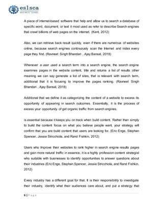 6 | P a g e
A piece of internet-based software that help and allow us to search a database of
specific word, document, or text it most used as refer to describe Search engines
that crawl billions of web pages on the internet. (Kent, 2012)
Also, we can retrieve back result quickly, even if there are numerous of websites
online, because search engines continuously scan the Internet and index every
page they find. (Ravneet Singh Bhandari , Ajay Bansal, 2018)
Whenever a user used a search term into a search engine, the search engine
examines pages in the website content, title and returns a list of results other
meaning we can say generate a list of sites, that is relevant with search term,
additional that it is focusing to improve the pages ranking. (Ravneet Singh
Bhandari , Ajay Bansal, 2018)
Additional that we define it as categorizing the content of a website to excess its
opportunity of appearing in search outcomes. Essentially, it is the process of
excess your opportunity of get organic traffic from search engines.
is essential because it keeps you on track when build content. Rather than simply
to build the content focus on what you believe people want, your strategy will
confirm that you are build content that users are looking for. (Eric Enge, Stephan
Spencer, Jessie Stricchiola, and Rand Fishkin, 2012)
Users who Improve their websites to rank higher in search engine results pages
and gain more natural traffic in essence, it is a highly profession content strategist
who suitable with businesses to identify opportunities to answer questions about
their industries (Eric Enge, Stephan Spencer, Jessie Stricchiola, and Rand Fishkin,
2012)
Every industry has a different goal for that. It is their responsibility to investigate
their industry, identify what their audiences care about, and put a strategy that
 