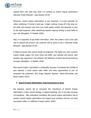 7 | P a g e
support them with what they seek, it is achieve by search engine optimization
(Ravneet Singh Bhandari , Ajay Bansal, 2018)
Moreover, search engine optimization is very important, it is best channels for
online marketing, if it done in right way, it helps continue to pay off in the long run.
the traffic will increase over time if you build quality content that deserves to rank
for the right keywords, while advertising needed ongoing funding to send traffic to
your site. (Boughton, S. Bartlett, 2004)
Also, it is supported to get better information, when the content is list in the right
way to present the product and customer will be gone to buy it. (Ravneet Singh
Bhandari , Ajay Bansal, 2018)
It helps to ensures that search results are balanced. The higher you rank in search
engine results pages, the more clicks and traffic your website will receive. also
develop user experience and enhance the likelihood of client becoming returning
to buyers (Boughton, S. Bartlett, 2004)
Now search engine optimization is materiality because it increases the visibility of
your website, it does means extra traffic and extra opportunities to turn on
prospects into customers. (Eric Enge, Stephan Spencer, Jessie Stricchiola, and
Rand Fishkin, 2012)
2- Search Engine Optimization help businesses to grow
the business owners fail to recognize the importance of Search Engine
optimization in their overall strategy in digital marketing, this is first step because
not everybody fully understand everything that search engine optimization has to
present. search engine optimization can support your business and turn out more
successful online in a different of ways (carlos, 2020)
 