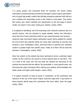 8 | P a g e
it is giving support and successful factor for business, the search engine
optimization provides business priorities to first page in search engine optimization,
and it is grant high-quality content that will help prospects customers faith that you
are a credible and responsible source in the market In most status, This means
that excess your whole credibility and classification on the first page of search
results can result in more users visiting your website. (carlos, 2020)
It is targeted to Identifying and Communicating with a Specific Audience also it is
specific function, that are intended to create valuable metrics and information
about the kind of users searching online for your special products and services,
Using this data, and search engine optimization expert will be qualified for identify
the kind of term that potential clients are using when searching for services and
products in your marketplace online, permission them to optimize your website's
content to greater target that specific users, finally all of them will be boost the
business in marketplace. (carlos, 2020)
Once the content on the website has been optimized to arrive a particular target
market, for that it will turn into easier to convert website users to real client , This
is in order to the users who find and enter the website are searching for the
products and services that are offered, By concentrate in more specific users, you
will excess the value of prospect client entering your website, which translates into
better results and higher profit margins. (carlos, 2020)
It is support business to keep on going in competition, by the businesses that
represent at the top of the search engine outcomes page have a big chance of
keep prospect clients away from businesses that show further down the page.
(carlos, 2020)
 