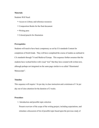 Materials

Students Will Need:

   • Access to Library and reference resources

   • Composition Books for the final document

   • Writing pens

   • Colored pencils for illustration



Prerequisites

Students will need to have basic competency as set by CA standards Content for

completion of Sixth Grade. They will have completed the course of studies as outlined in

CA standards through 7.6 and Medieval Europe. This sequence further assumes that the

students have worked before with visual “text” that they have created with written text,

although perhaps not integrated on the same page similar to so called “Illuminated

Manuscripts”.



Timeline

This sequence will require 1 hr per day in class instruction and a minimum of 1 hr per

day out of class attention for the duration of 2 weeks.



Procedure

   1. Introduction and possible topic selection

      Present overview of the scope of the writing project, including expectations, and

      stimulate a discussion of list of possible topic based upon the previous study of
 