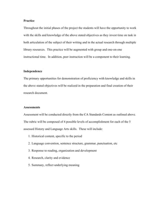 Practice

Throughout the initial phases of the project the students will have the opportunity to work

with the skills and knowledge of the above stated objectives as they invest time on task in

both articulation of the subject of their writing and in the actual research through multiple

library resources. This practice will be augmented with group and one-on-one

instructional time. In addition, peer instruction will be a component to their learning.



Independence

The primary opportunities for demonstration of proficiency with knowledge and skills in

the above stated objectives will be realized in the preparation and final creation of their

research document.



Assessments

Assessment will be conducted directly from the CA Standards Content as outlined above.

The rubric will be composed of 4 possible levels of accomplishment for each of the 5

assessed History and Language Arts skills. These will include:

   1. Historical content, specific to the period

   2. Language convention, sentence structure, grammar, punctuation, etc

   3. Response to reading, organization and development

   4. Research, clarity and evidence

   5. Summary, reflect underlying meaning
 