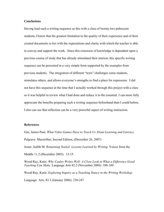 Conclusions

Having lead such a writing sequence as this with a class of twenty-two pubescent

students, I know that the greatest limitation to the quality of their experience and of their

created documents is lies with the expectations and clarity with which the teacher is able

to convey and support the work. Since this extension of knowledge is dependent upon a

previous course of study that has already stimulated their interest, this specific writing

sequence can be presented in a very simple form supported by the examples from

previous students. The integration of different “texts” challenges some students,

stimulates others, and allows everyone’s strengths to find a place for expression. I did

not have this sequence at the time that I actually worked through this project with a class

so it was helpful to review what I had done and reduce it to the essential. I can more fully

appreciate the benefits preparing such a writing sequence beforehand than I could before.

I also can see that reflection can be a very powerful aspect of writing instruction.



References

Gee, James Paul, What Video Games Have to Teach Us About Learning and Literacy.

Palgrave. Macmillan; Second Edition, (December 26, 2007)

Jester, Judith M. Remaining Seated: Lessons Learned by Writing. Voices from the

Middle 11.2 (December 2003): 13-15.

Wood Ray, Katie. Why Cauley Writes Well: A Close Look at What a Difference Good
Teaching Can Make. Language Arts 82.2 (November 2004): 100-109.

Wood Ray, Katie. Exploring Inquiry as a Teaching Stance in the Writing Workshop.

Language Arts. 83.3 (January 2006): 238-247.
 