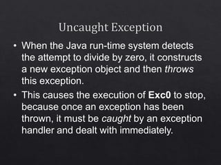 • When the Java run-time system detects
the attempt to divide by zero, it constructs
a new exception object and then throws
this exception.
• This causes the execution of Exc0 to stop,
because once an exception has been
thrown, it must be caught by an exception
handler and dealt with immediately.
 