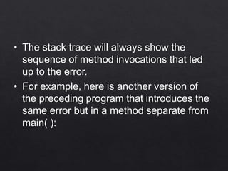• The stack trace will always show the
sequence of method invocations that led
up to the error.
• For example, here is another version of
the preceding program that introduces the
same error but in a method separate from
main( ):
 