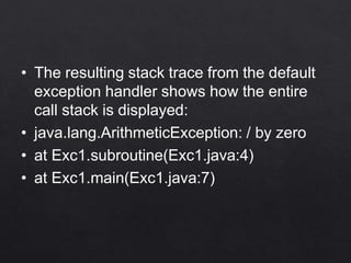 • The resulting stack trace from the default
exception handler shows how the entire
call stack is displayed:
• java.lang.ArithmeticException: / by zero
• at Exc1.subroutine(Exc1.java:4)
• at Exc1.main(Exc1.java:7)
 