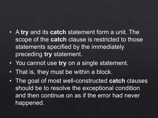 • A try and its catch statement form a unit. The
scope of the catch clause is restricted to those
statements specified by the immediately
preceding try statement.
• You cannot use try on a single statement.
• That is, they must be within a block.
• The goal of most well-constructed catch clauses
should be to resolve the exceptional condition
and then continue on as if the error had never
happened.
 