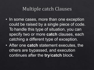 • In some cases, more than one exception
could be raised by a single piece of code.
To handle this type of situation, you can
specify two or more catch clauses, each
catching a different type of exception.
• After one catch statement executes, the
others are bypassed, and execution
continues after the try/catch block.
 