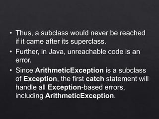 • Thus, a subclass would never be reached
if it came after its superclass.
• Further, in Java, unreachable code is an
error.
• Since ArithmeticException is a subclass
of Exception, the first catch statement will
handle all Exception-based errors,
including ArithmeticException.
 