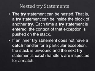 • The try statement can be nested. That is,
a try statement can be inside the block of
another try. Each time a try statement is
entered, the context of that exception is
pushed on the stack.
• If an inner try statement does not have a
catch handler for a particular exception,
the stack is unwound and the next try
statement’s catch handlers are inspected
for a match.
 