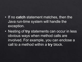 • If no catch statement matches, then the
Java run-time system will handle the
exception.
• Nesting of try statements can occur in less
obvious ways when method calls are
involved. For example, you can enclose a
call to a method within a try block.
 