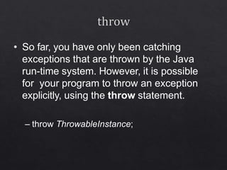 • So far, you have only been catching
exceptions that are thrown by the Java
run-time system. However, it is possible
for your program to throw an exception
explicitly, using the throw statement.
– throw ThrowableInstance;
 