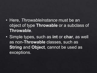 • Here, ThrowableInstance must be an
object of type Throwable or a subclass of
Throwable.
• Simple types, such as int or char, as well
as non-Throwable classes, such as
String and Object, cannot be used as
exceptions.
 