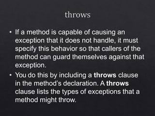 • If a method is capable of causing an
exception that it does not handle, it must
specify this behavior so that callers of the
method can guard themselves against that
exception.
• You do this by including a throws clause
in the method’s declaration. A throws
clause lists the types of exceptions that a
method might throw.
 