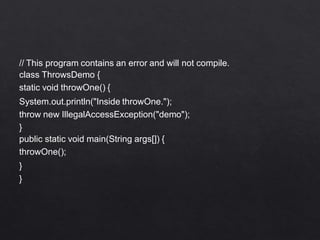 // This program contains an error and will not compile.
class ThrowsDemo {
static void throwOne() {
System.out.println("Inside throwOne.");
throw new IllegalAccessException("demo");
}
public static void main(String args[]) {
throwOne();
}
}
 