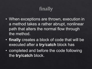 • When exceptions are thrown, execution in
a method takes a rather abrupt, nonlinear
path that alters the normal flow through
the method.
• finally creates a block of code that will be
executed after a try/catch block has
• completed and before the code following
the try/catch block.
 