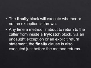 • The finally block will execute whether or
not an exception is thrown.
• Any time a method is about to return to the
caller from inside a try/catch block, via an
uncaught exception or an explicit return
statement, the finally clause is also
executed just before the method returns.
 