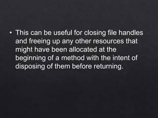 • This can be useful for closing file handles
and freeing up any other resources that
might have been allocated at the
beginning of a method with the intent of
disposing of them before returning.
 