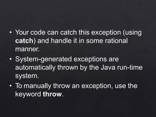 • Your code can catch this exception (using
catch) and handle it in some rational
manner.
• System-generated exceptions are
automatically thrown by the Java run-time
system.
• To manually throw an exception, use the
keyword throw.
 