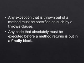 • Any exception that is thrown out of a
method must be specified as such by a
throws clause.
• Any code that absolutely must be
executed before a method returns is put in
a finally block.
 