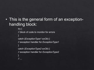 • This is the general form of an exception-
handling block:
try {
// block of code to monitor for errors
}
catch (ExceptionType1 exOb) {
// exception handler for ExceptionType1
}
catch (ExceptionType2 exOb) {
// exception handler for ExceptionType2
}
// ...
 