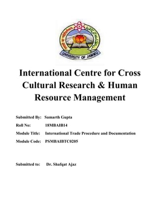 International Centre for Cross
Cultural Research & Human
Resource Management
Submitted By: Samarth Gupta
Roll No: 18MBAIB14
Module Title: International Trade Procedure and Documentation
Module Code: PSMBAIBTC0205
Submitted to: Dr. Shafqat Ajaz
 