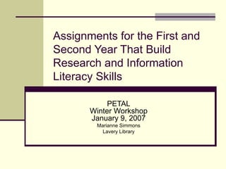 Assignments for the First and Second Year That Build Research and Information Literacy Skills PETAL Winter Workshop January 9, 2007 Marianne Simmons Lavery Library 