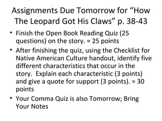 Assignments Due Tomorrow for “How 
The Leopard Got His Claws” p. 38-43 
• Finish the Open Book Reading Quiz (25 
questions) on the story. = 25 points 
• After finishing the quiz, using the Checklist for 
Native American Culture handout, identify five 
different characteristics that occur in the 
story. Explain each characteristic (3 points) 
and give a quote for support (3 points). = 30 
points 
• Your Comma Quiz is also Tomorrow; Bring 
Your Notes 
