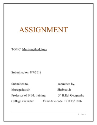 ASSIGNMENT
TOPIC: Multi-methodology
Submitted on: 8/9/2018
Submitted to, submitted by,
Murugadas sir, Shabna.t.h
Professor of B.Ed. training 3rd
B.Ed. Geography
College vazhichal Candidate code: 19117361016
1 | P a g e
 