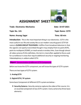 ASSIGNMENT SHEET
Trade: Electronics Mechanics Date: 10-07-2021
Topic No. 141 Topic Name: CCTV
Name: Anurag Sagar Time: 60 min
Introduction: This is the mostimportant thing in our electronics. CCTV is the
most usefulin our life and society like as our modern security guard. CCTV full
name is CLOSED CIRCUIT TELEVISION. Itdiffers from broadcast television in that
the signalis not openly transmitted though it may employ Point-to-point (P2P),
point-to-multipoint (P2MP), or mesh wired or wireless links. Even though almost
all video cameras fit this definition, the term is mostoften applied to those used
for surveillance in areas that requireadditional security or ongoing monitoring.
Videotelephony is seldomcalled CCTV.
Object: Demonstration of different CCTV Components.
Before we know the CCTV component, we will know the types of CCTV system
There are two types of CCTV system:
1. Analog CCTV
2. Digital CCTV/ IP system
Some basic Component of different CCTV systemarebelow:-
 Security Camera:- Security cameras captures the video of the source. Itis
an essential component of any CCTV system. Every camera has three basic
elements:-
 