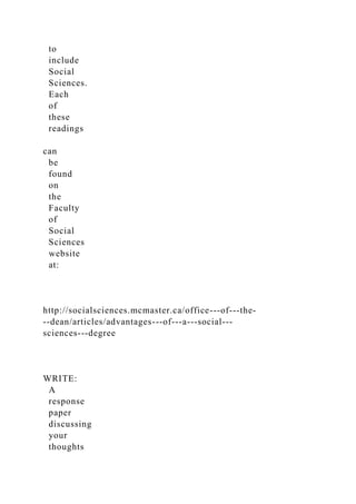 to
include
Social
Sciences.
Each
of
these
readings
can
be
found
on
the
Faculty
of
Social
Sciences
website
at:
http://socialsciences.mcmaster.ca/office-­‐of-­‐the-
­‐dean/articles/advantages-­‐of-­‐a-­‐social-­‐
sciences-­‐degree
WRITE:
A
response
paper
discussing
your
thoughts
 