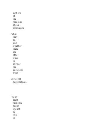 authors
of
the
readings
above
emphasize
what
they
do,
and
whether
there
are
other
ways
to
answer
the
questions
from
different
perspectives.
Your
draft
response
paper
should
be
two
to
 
