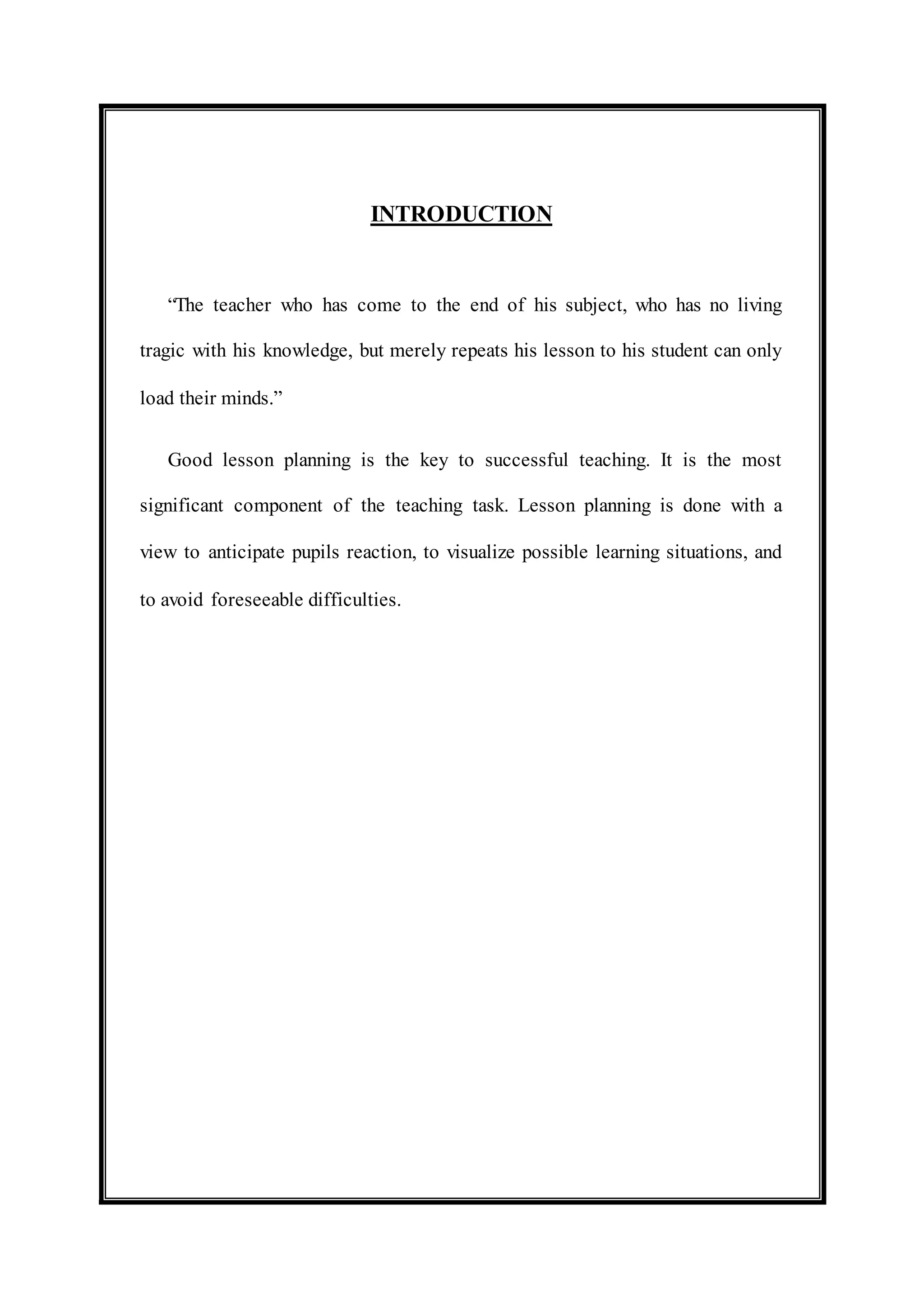 INTRODUCTION 
“The teacher who has come to the end of his subject, who has no living 
tragic with his knowledge, but merely repeats his lesson to his student can only 
load their minds.” 
Good lesson planning is the key to successful teaching. It is the most 
significant component of the teaching task. Lesson planning is done with a 
view to anticipate pupils reaction, to visualize possible learning situations, and 
to avoid foreseeable difficulties. 
 