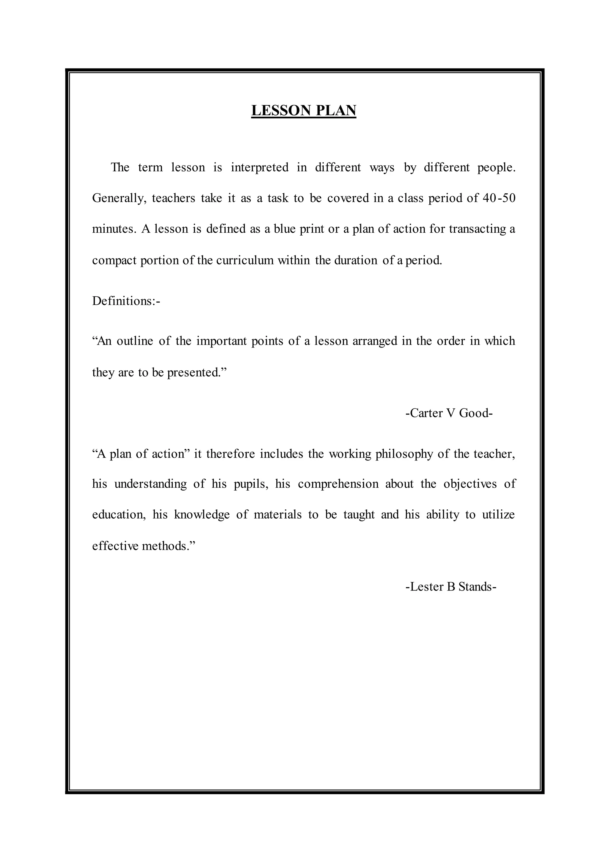 LESSON PLAN 
The term lesson is interpreted in different ways by different people. 
Generally, teachers take it as a task to be covered in a class period of 40-50 
minutes. A lesson is defined as a blue print or a plan of action for transacting a 
compact portion of the curriculum within the duration of a period. 
Definitions:- 
“An outline of the important points of a lesson arranged in the order in which 
they are to be presented.” 
-Carter V Good- 
“A plan of action” it therefore includes the working philosophy of the teacher, 
his understanding of his pupils, his comprehension about the objectives of 
education, his knowledge of materials to be taught and his ability to utilize 
effective methods.” 
-Lester B Stands- 
 