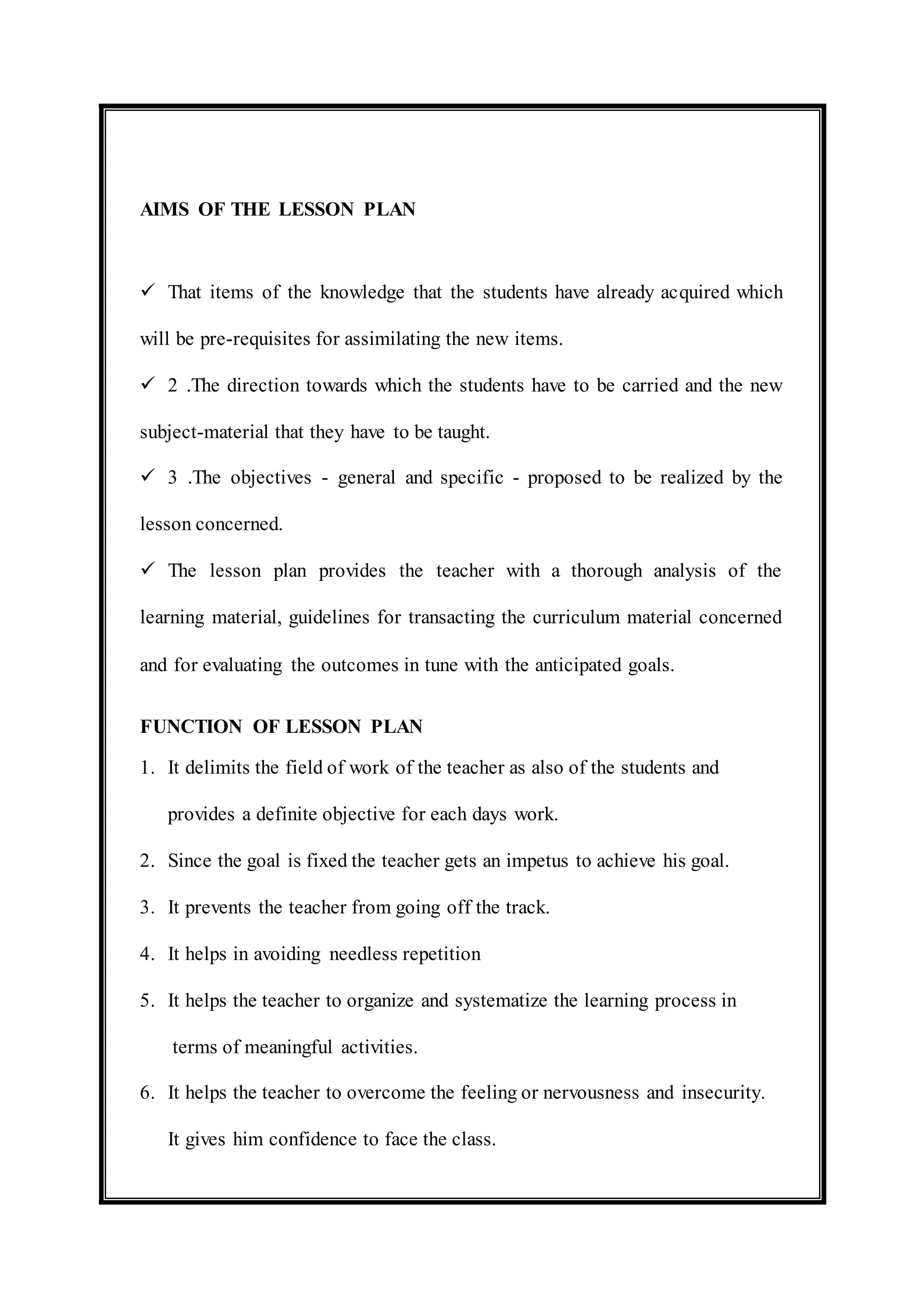 AIMS OF THE LESSON PLAN 
 That items of the knowledge that the students have already acquired which 
will be pre-requisites for assimilating the new items. 
 2 .The direction towards which the students have to be carried and the new 
subject-material that they have to be taught. 
 3 .The objectives - general and specific - proposed to be realized by the 
lesson concerned. 
 The lesson plan provides the teacher with a thorough analysis of the 
learning material, guidelines for transacting the curriculum material concerned 
and for evaluating the outcomes in tune with the anticipated goals. 
FUNCTION OF LESSON PLAN 
1. It delimits the field of work of the teacher as also of the students and 
provides a definite objective for each days work. 
2. Since the goal is fixed the teacher gets an impetus to achieve his goal. 
3. It prevents the teacher from going off the track. 
4. It helps in avoiding needless repetition 
5. It helps the teacher to organize and systematize the learning process in 
terms of meaningful activities. 
6. It helps the teacher to overcome the feeling or nervousness and insecurity. 
It gives him confidence to face the class. 
 