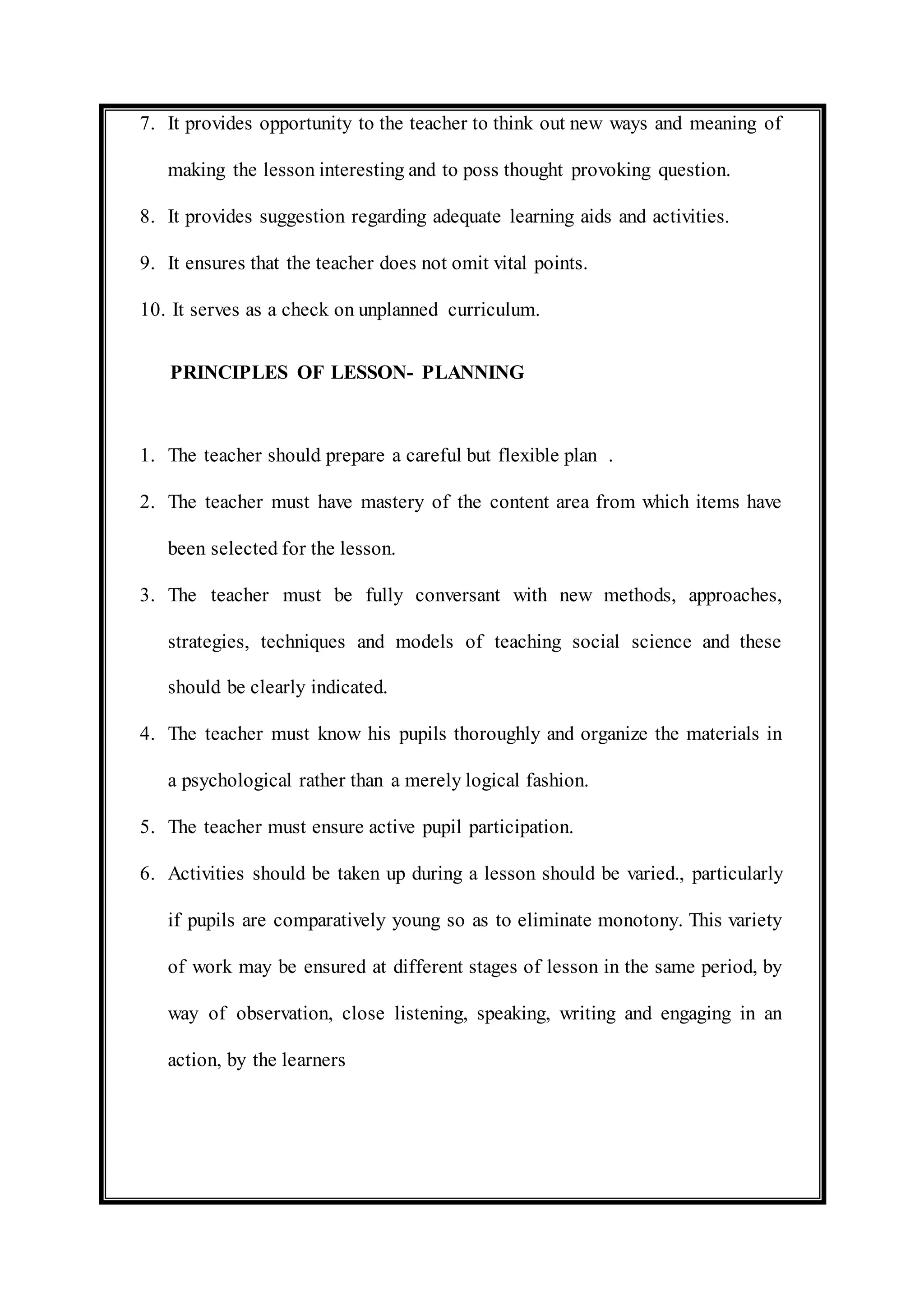 7. It provides opportunity to the teacher to think out new ways and meaning of 
making the lesson interesting and to poss thought provoking question. 
8. It provides suggestion regarding adequate learning aids and activities. 
9. It ensures that the teacher does not omit vital points. 
10. It serves as a check on unplanned curriculum. 
PRINCIPLES OF LESSON- PLANNING 
1. The teacher should prepare a careful but flexible plan . 
2. The teacher must have mastery of the content area from which items have 
been selected for the lesson. 
3. The teacher must be fully conversant with new methods, approaches, 
strategies, techniques and models of teaching social science and these 
should be clearly indicated. 
4. The teacher must know his pupils thoroughly and organize the materials in 
a psychological rather than a merely logical fashion. 
5. The teacher must ensure active pupil participation. 
6. Activities should be taken up during a lesson should be varied., particularly 
if pupils are comparatively young so as to eliminate monotony. This variety 
of work may be ensured at different stages of lesson in the same period, by 
way of observation, close listening, speaking, writing and engaging in an 
action, by the learners 
 