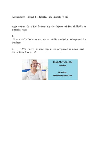 Assignment should be detailed and quality work
Application Case 8.6: Measuring the Impact of Social Media at
Lollapalooza
1.
How did C3 Presents use social media analytics to improve its
business?
2. What were the challenges, the proposed solution, and
the obtained results?
 