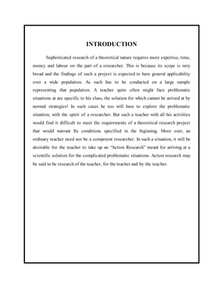 INTRODUCTION 
Sophisticated research of a theoretical nature requires more expertise, time, 
money and labour on the part of a researcher. This is because its scope is very 
broad and the findings of such a project is expected to have general applicability 
over a wide population. As such has to be conducted on a large sample 
representing that population. A teacher quite often might face problematic 
situations at are specific to his class, the solution for which cannot be arrived at by 
normal strategies! In such cases he too will have to explore the problematic 
situation, with the spirit of a researcher. But such a teacher with all his activities 
would find it difficult to meet the requirements of a theoretical research project 
that would warrant Ile conditions specified in the biginning. More over, an 
ordinary teacher need not be a competent researcher. In such a si tuation, it will be 
desirable for the teacher to take up an “Action Research” meant for arriving at a 
scientific solution for the complicated problematic situations. Action research may 
be said to be research of the teacher, for the teacher and by the teacher. 
 