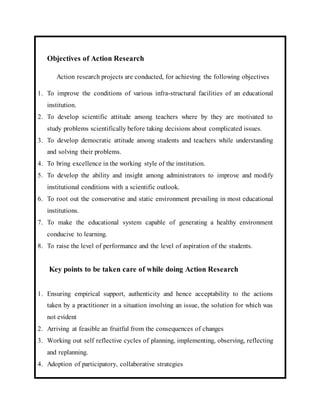 Objectives of Action Research 
Action research projects are conducted, for achieving the following objectives 
1. To improve the conditions of various infra-structural facilities of an educational 
institution. 
2. To develop scientific attitude among teachers where by they are motivated to 
study problems scientifically before taking decisions about complicated issues. 
3. To develop democratic attitude among students and teachers while understanding 
and solving their problems. 
4. To bring excellence in the working style of the institution. 
5. To develop the ability and insight among administrators to improve and modify 
institutional conditions with a scientific outlook. 
6. To root out the conservative and static environment prevailing in most educational 
institutions. 
7. To make the educational system capable of generating a healthy environment 
conducive to learning. 
8. To raise the level of performance and the level of aspiration of the students. 
Key points to be taken care of while doing Action Research 
1. Ensuring empirical support, authenticity and hence acceptability to the actions 
taken by a practitioner in a situation involving an issue, the solution for which was 
not evident 
2. Arriving at feasible an fruitful from the consequences of changes 
3. Working out self reflective cycles of planning, implementing, observing, reflecting 
and replanning. 
4. Adoption of participatory, collaborative strategies 
 