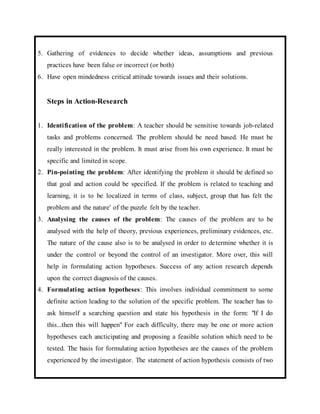 5. Gathering of evidences to decide whether ideas, assumptions and previous 
practices have been false or incorrect (or both) 
6. Have open mindedness critical attitude towards issues and their solutions. 
Steps in Action-Research 
1. Identification of the problem: A teacher should be sensitive towards job-related 
tasks and problems concerned. The problem should be need based. He must be 
really interested in the problem. It must arise from his own experience. It must be 
specific and limited in scope. 
2. Pin-pointing the problem: After identifying the problem it should be defined so 
that goal and action could be specified. If the problem is related to teaching and 
learning, it is to be localized in terms of class, subject, group that has felt the 
problem and the nature' of the puzzle felt by the teacher. 
3. Analysing the causes of the problem: The causes of the problem are to be 
analysed with the help of theory, previous experiences, preliminary evidences, etc. 
The nature of the cause also is to be analysed in order to determine whether it is 
under the control or beyond the control of an investigator. More over, this will 
help in formulating action hypotheses. Success of any action research depends 
upon the correct diagnosis of the causes. 
4. Formulating action hypotheses: This involves individual commitment to some 
definite action leading to the solution of the specific problem. The teacher has to 
ask himself a searching question and state his hypothesis in the form: "If I do 
this...then this will happen" For each difficulty, there may be one or more action 
hypotheses each ancticipating and proposing a feasible solution which need to be 
tested. The basis for formulating action hypotheses are the causes of the problem 
experienced by the investigator. The statement of action hypothesis consists of two 
 