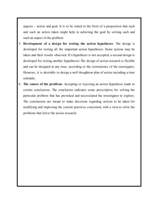 aspects - action and goal. It is to be stated in the form of a proposition that such 
and such an action taken might help in achieving the goal by solving such and 
such an aspect of the problem. 
5. Development of a design for testing the action hypotheses: The design is 
developed for testing all the important action hypotheses. Some actions may be 
taken and their results observed. If a hypothesis is not accepted, a second design is 
developed for testing another hypothesis) The design of action research is flexible 
and can be designed at any time. according to the convenience of the investigator. 
However, it is desirable to design a well thoughtout plan of action including a time 
schedule. 
6. The causes of the problem: Accepting or rejecting an action hypothesis leads to 
certain conclusions. The conclusion indicates some prescription for solving the 
particular problem that has provoked and necessitated the investigator to explore. 
The conclusions are meant to make decisions regarding actions to be taken for 
modifying and improving the current practices concerned, with a view to solve the 
problems that led to the action research. 
 