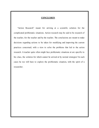 CONCLUSION 
“Action Research” meant for arriving at a scientific solution for the 
complicated problematic situations. Action research may be said to be research of 
the teacher, for the teacher and by the teacher. The conclusions are meant to make 
decisions regarding actions to be taken for modifying and improving the current 
practices concerned, with a view to solve the problems that led to the action 
research. A teacher quite often might face problematic situations at are specific to 
his class, the solution for which cannot be arrived at by normal strategies! In such 
cases he too will have to explore the problematic situation, with the spirit of a 
researcher. 
 