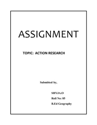 ASSIGNMENT 
TOPIC: ACTION RESEARCH 
Submitted by, 
SHYJA.O 
Roll No: 85 
B.Ed Geography 
 