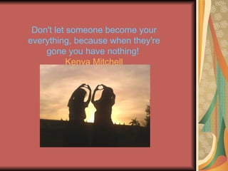 Don't let someone become your everything, because when they're gone you have nothing! Kenya Mitchell