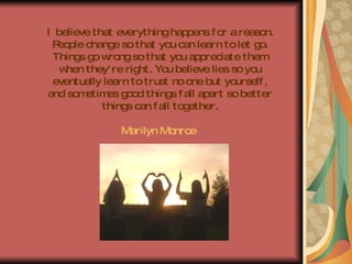 I believe that everything happens for a reason. People change so that you can learn to let go. Things go wrong so that you appreciate them when they're right. You believe lies so you eventually learn to trust no one but yourself, and sometimes good things fall apart so better things can fall together. Marilyn Monroe