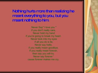 Nothing hurts more than realizing he meant everything to you, but you meant nothing to him. Never Say" I love you " if you don't really care, Never hold my hand if you're going to break my heart. Never look into my eyes if all you do is lie. Never say hello, if you really mean goodbye. If you really mean forever, then say you will try. Never say forever ' cause forever makes me cry.