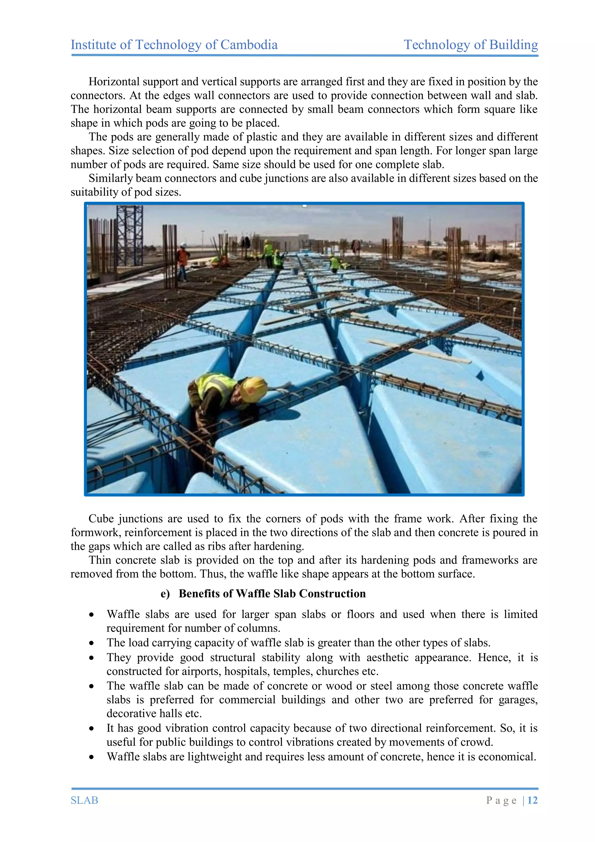 Institute of Technology of Cambodia Technology of Building
SLAB P a g e | 12
Horizontal support and vertical supports are arranged first and they are fixed in position by the
connectors. At the edges wall connectors are used to provide connection between wall and slab.
The horizontal beam supports are connected by small beam connectors which form square like
shape in which pods are going to be placed.
The pods are generally made of plastic and they are available in different sizes and different
shapes. Size selection of pod depend upon the requirement and span length. For longer span large
number of pods are required. Same size should be used for one complete slab.
Similarly beam connectors and cube junctions are also available in different sizes based on the
suitability of pod sizes.
Cube junctions are used to fix the corners of pods with the frame work. After fixing the
formwork, reinforcement is placed in the two directions of the slab and then concrete is poured in
the gaps which are called as ribs after hardening.
Thin concrete slab is provided on the top and after its hardening pods and frameworks are
removed from the bottom. Thus, the waffle like shape appears at the bottom surface.
e) Benefits of Waffle Slab Construction
• Waffle slabs are used for larger span slabs or floors and used when there is limited
requirement for number of columns.
• The load carrying capacity of waffle slab is greater than the other types of slabs.
• They provide good structural stability along with aesthetic appearance. Hence, it is
constructed for airports, hospitals, temples, churches etc.
• The waffle slab can be made of concrete or wood or steel among those concrete waffle
slabs is preferred for commercial buildings and other two are preferred for garages,
decorative halls etc.
• It has good vibration control capacity because of two directional reinforcement. So, it is
useful for public buildings to control vibrations created by movements of crowd.
• Waffle slabs are lightweight and requires less amount of concrete, hence it is economical.
 