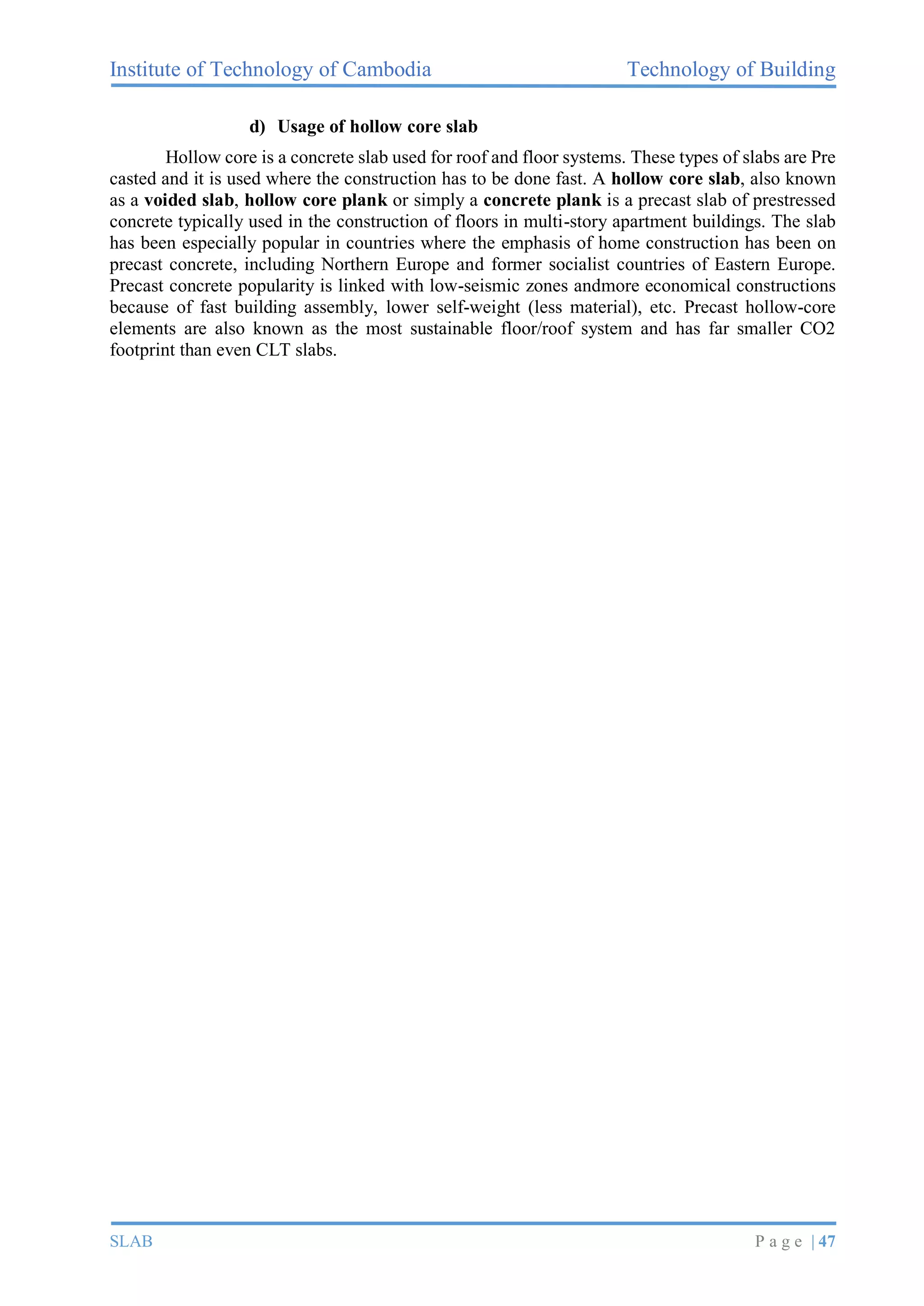 Institute of Technology of Cambodia Technology of Building
SLAB P a g e | 47
d) Usage of hollow core slab
Hollow core is a concrete slab used for roof and floor systems. These types of slabs are Pre
casted and it is used where the construction has to be done fast. A hollow core slab, also known
as a voided slab, hollow core plank or simply a concrete plank is a precast slab of prestressed
concrete typically used in the construction of floors in multi-story apartment buildings. The slab
has been especially popular in countries where the emphasis of home construction has been on
precast concrete, including Northern Europe and former socialist countries of Eastern Europe.
Precast concrete popularity is linked with low-seismic zones andmore economical constructions
because of fast building assembly, lower self-weight (less material), etc. Precast hollow-core
elements are also known as the most sustainable floor/roof system and has far smaller CO2
footprint than even CLT slabs.
 