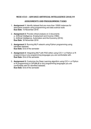 MCSS 1513 – ADVANCE ARTIFICIAL INTELLIGENCE 2018/19
ASSIGNMENTS AND PROGRAMMING TASKS
1. Assignment 1: Identify dataset that are more than 10000 instances for
descriptive analysis using programming and data science tools
Due Date: 15 November 2018
2. Assignment 2: Provide critical analysis on 2 documents
a. Artificial Intelligence, Employment and Income (1984)
b. Artificial Intelligence, Automation and the Economy (2016)
Due Date: 30 November 2018
3. Assignment 3: Running MLP network using Python programming using
identified datasets
Due Date: End of the semester
4. Assignment 4: Integrating MLP with PSO either using C/C++ or Python or R
programming or any programming languages you are comfortable with.
Due Date: End of the semester
5. Assignment 5: Customize the Deep Learning algorithm using C/C++ or Python
or R programming or GPUMLiB or any programming languages you are
comfortable with for identified datasets.
Due Date: End of the semester
 
